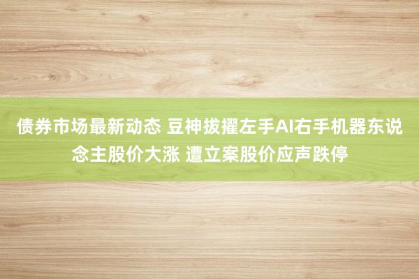 债券市场最新动态 豆神拔擢左手AI右手机器东说念主股价大涨 遭立案股价应声跌停