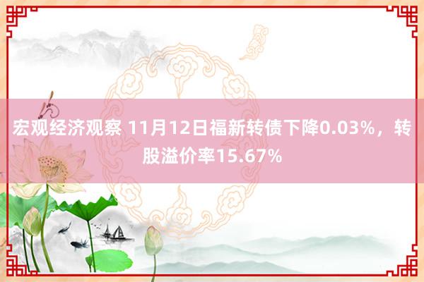 宏观经济观察 11月12日福新转债下降0.03%，转股溢价率15.67%