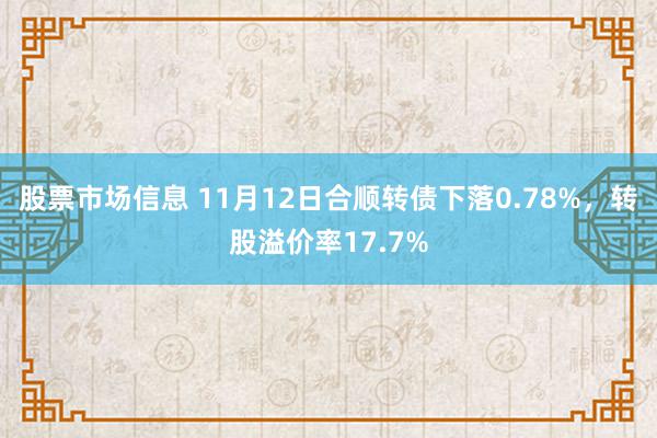 股票市场信息 11月12日合顺转债下落0.78%，转股溢价率17.7%