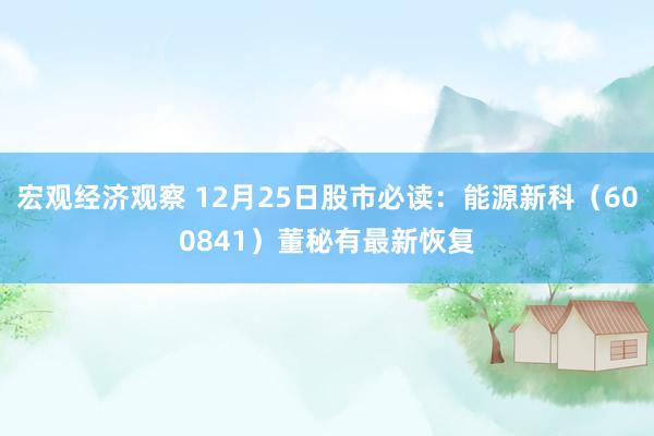 宏观经济观察 12月25日股市必读：能源新科（600841）董秘有最新恢复