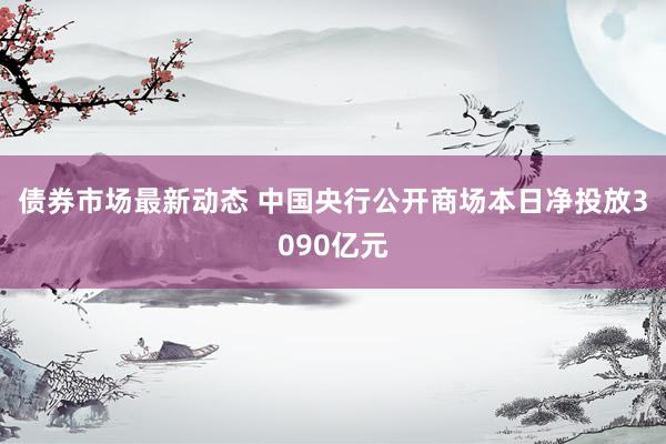 债券市场最新动态 中国央行公开商场本日净投放3090亿元