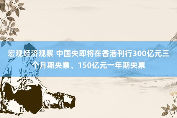 宏观经济观察 中国央即将在香港刊行300亿元三个月期央票、150亿元一年期央票