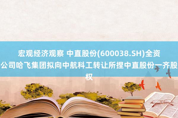 宏观经济观察 中直股份(600038.SH)全资子公司哈飞集团拟向中航科工转让所捏中直股份一齐股权