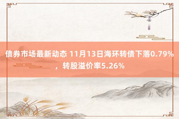 债券市场最新动态 11月13日海环转债下落0.79%，转股溢价率5.26%