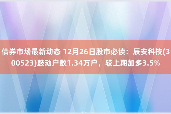 债券市场最新动态 12月26日股市必读：辰安科技(300523)鼓动户数1.34万户，较上期加多3.5%