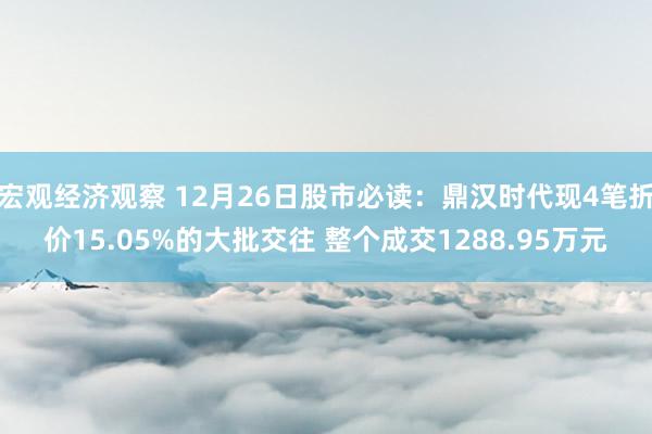 宏观经济观察 12月26日股市必读：鼎汉时代现4笔折价15.05%的大批交往 整个成交1288.95万元