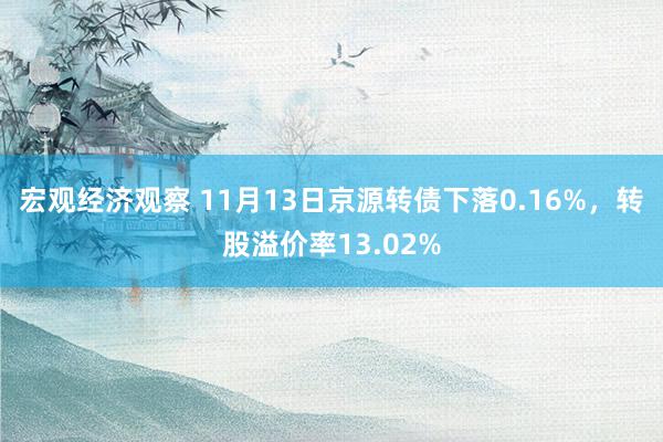 宏观经济观察 11月13日京源转债下落0.16%，转股溢价率13.02%