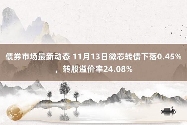 债券市场最新动态 11月13日微芯转债下落0.45%，转股溢价率24.08%