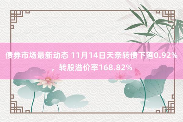 债券市场最新动态 11月14日天奈转债下落0.92%，转股溢价率168.82%