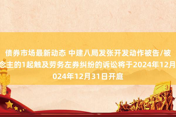 债券市场最新动态 中建八局发张开发动作被告/被上诉东说念主的1起触及劳务左券纠纷的诉讼将于2024年12月31日开庭