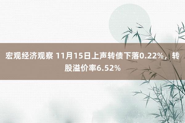 宏观经济观察 11月15日上声转债下落0.22%，转股溢价率6.52%