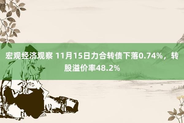 宏观经济观察 11月15日力合转债下落0.74%，转股溢价率48.2%