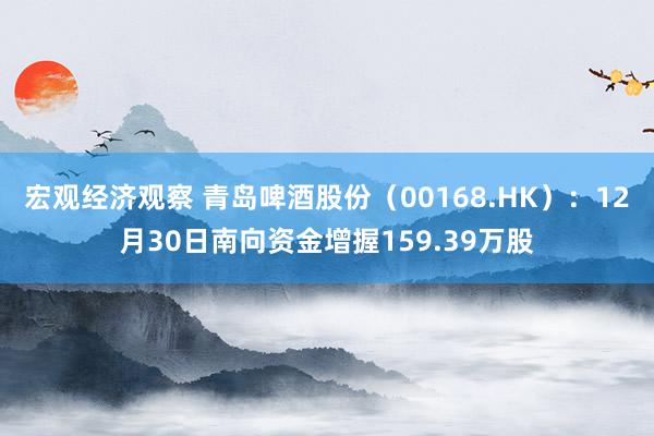 宏观经济观察 青岛啤酒股份（00168.HK）：12月30日南向资金增握159.39万股