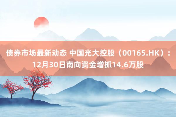 债券市场最新动态 中国光大控股（00165.HK）：12月30日南向资金增抓14.6万股