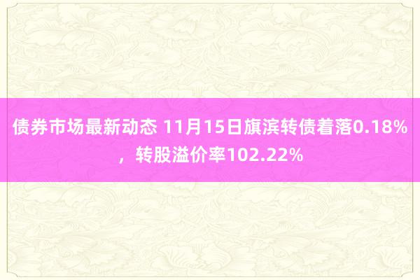 债券市场最新动态 11月15日旗滨转债着落0.18%，转股溢价率102.22%