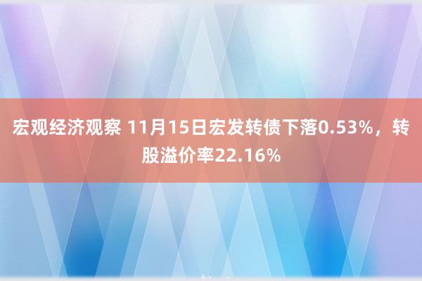 宏观经济观察 11月15日宏发转债下落0.53%，转股溢价率22.16%