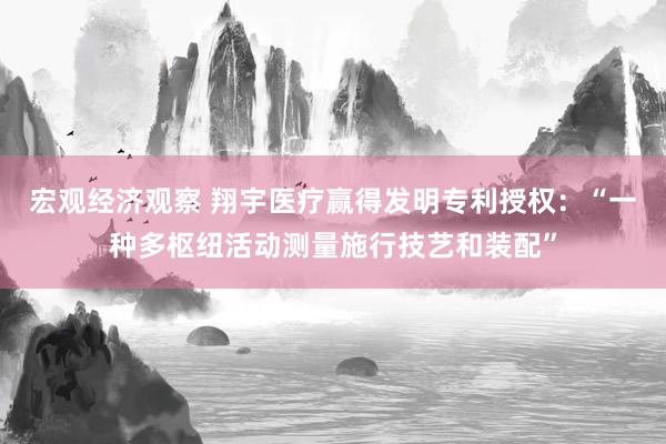 宏观经济观察 翔宇医疗赢得发明专利授权：“一种多枢纽活动测量施行技艺和装配”