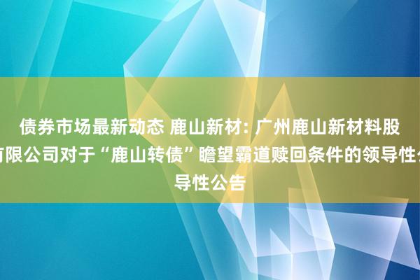 债券市场最新动态 鹿山新材: 广州鹿山新材料股份有限公司对于“鹿山转债”瞻望霸道赎回条件的领导性公告