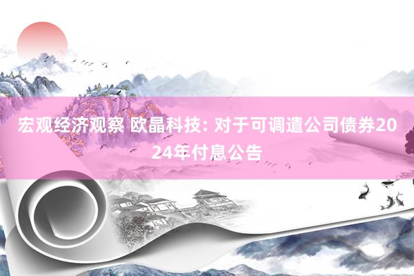 宏观经济观察 欧晶科技: 对于可调遣公司债券2024年付息公告