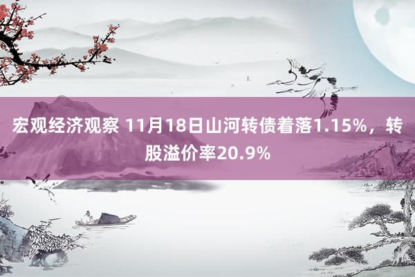 宏观经济观察 11月18日山河转债着落1.15%，转股溢价率20.9%