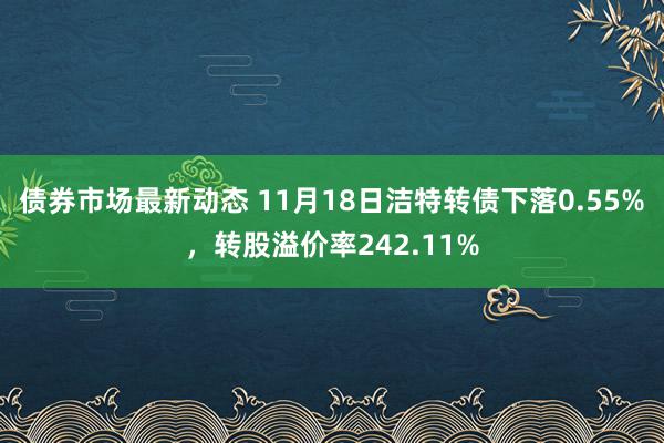 债券市场最新动态 11月18日洁特转债下落0.55%，转股溢价率242.11%