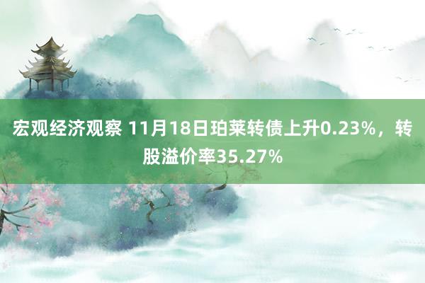 宏观经济观察 11月18日珀莱转债上升0.23%，转股溢价率35.27%