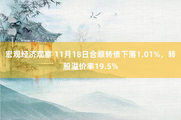 宏观经济观察 11月18日合顺转债下落1.01%，转股溢价率19.5%