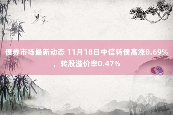 债券市场最新动态 11月18日中信转债高涨0.69%，转股溢价率0.47%