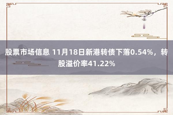 股票市场信息 11月18日新港转债下落0.54%，转股溢价率41.22%