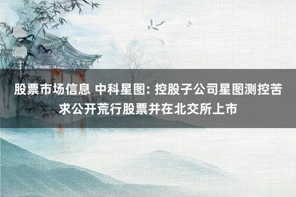 股票市场信息 中科星图: 控股子公司星图测控苦求公开荒行股票并在北交所上市