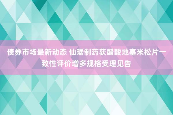 债券市场最新动态 仙琚制药获醋酸地塞米松片一致性评价增多规格受理见告