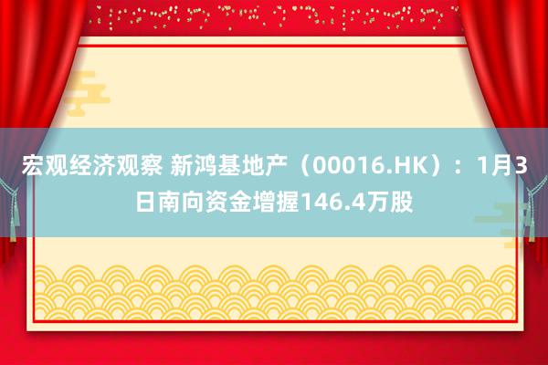 宏观经济观察 新鸿基地产（00016.HK）：1月3日南向资金增握146.4万股