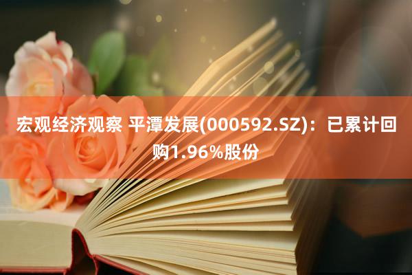 宏观经济观察 平潭发展(000592.SZ)：已累计回购1.96%股份