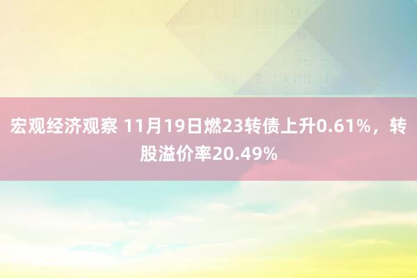 宏观经济观察 11月19日燃23转债上升0.61%，转股溢价率20.49%