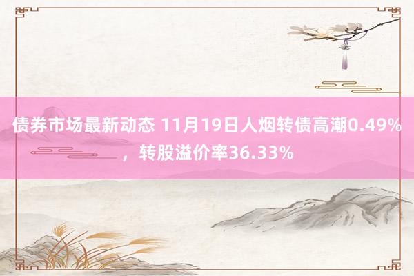 债券市场最新动态 11月19日人烟转债高潮0.49%，转股溢价率36.33%