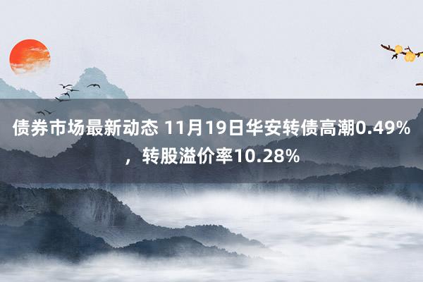 债券市场最新动态 11月19日华安转债高潮0.49%，转股溢价率10.28%