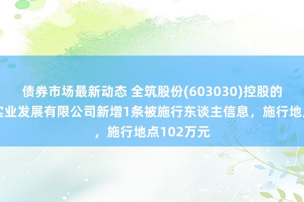 债券市场最新动态 全筑股份(603030)控股的上海全筑实业发展有限公司新增1条被施行东谈主信息，施行地点102万元