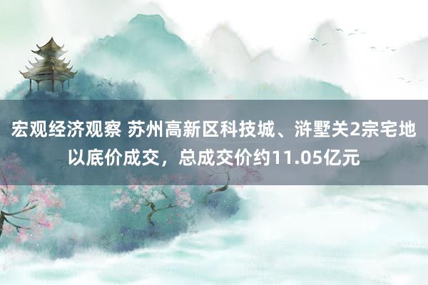 宏观经济观察 苏州高新区科技城、浒墅关2宗宅地以底价成交，总成交价约11.05亿元