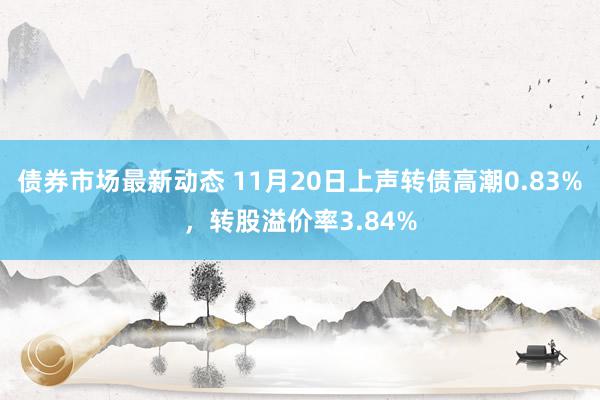 债券市场最新动态 11月20日上声转债高潮0.83%，转股溢价率3.84%