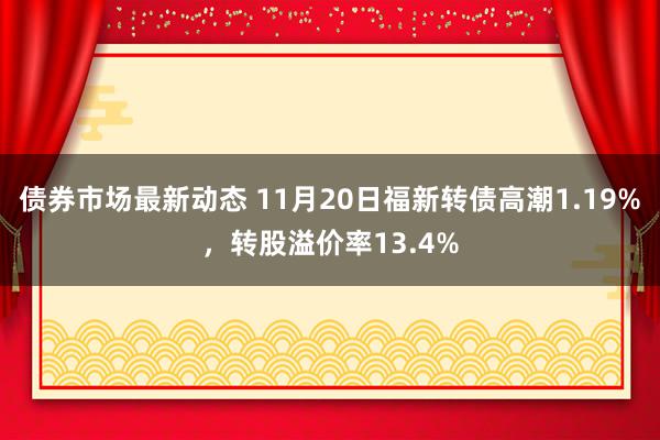 债券市场最新动态 11月20日福新转债高潮1.19%，转股溢价率13.4%