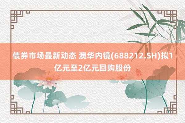 债券市场最新动态 澳华内镜(688212.SH)拟1亿元至2亿元回购股份