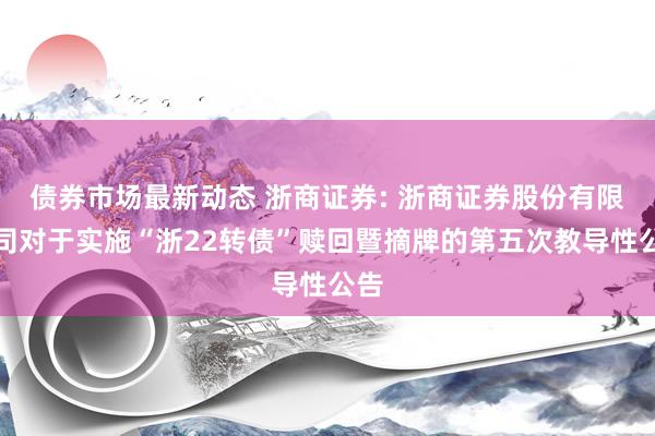 债券市场最新动态 浙商证券: 浙商证券股份有限公司对于实施“浙22转债”赎回暨摘牌的第五次教导性公告