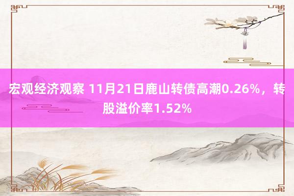 宏观经济观察 11月21日鹿山转债高潮0.26%，转股溢价率1.52%