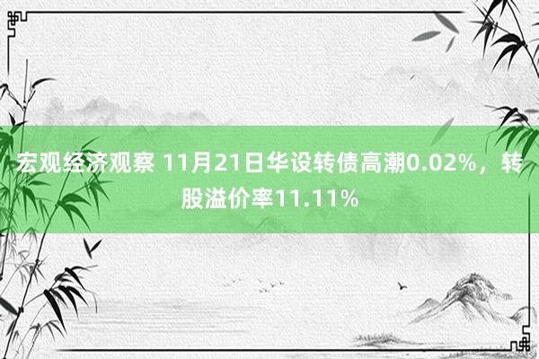 宏观经济观察 11月21日华设转债高潮0.02%，转股溢价率11.11%