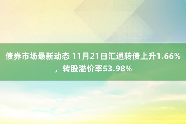 债券市场最新动态 11月21日汇通转债上升1.66%，转股溢价率53.98%