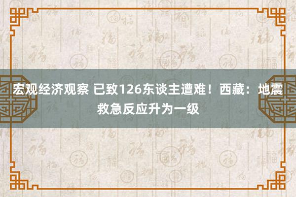 宏观经济观察 已致126东谈主遭难！西藏：地震救急反应升为一级