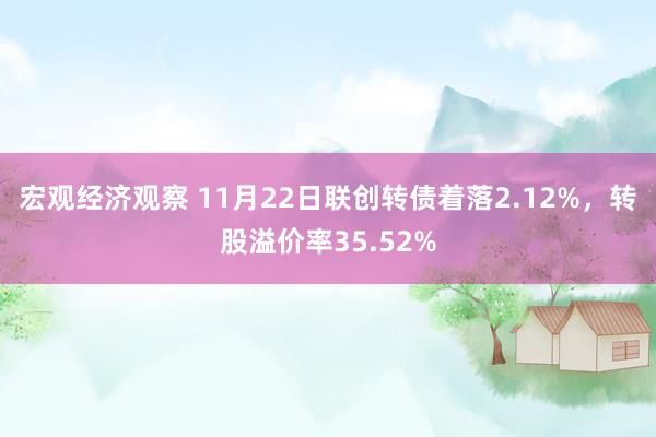 宏观经济观察 11月22日联创转债着落2.12%，转股溢价率35.52%