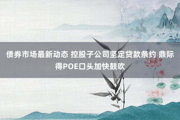 债券市场最新动态 控股子公司坚定贷款条约 鼎际得POE口头加快鼓吹