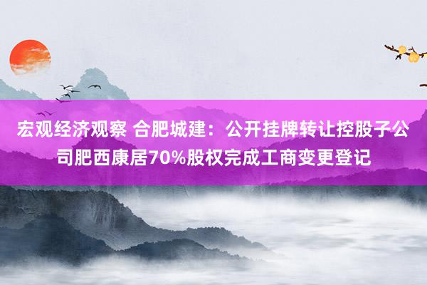 宏观经济观察 合肥城建：公开挂牌转让控股子公司肥西康居70%股权完成工商变更登记