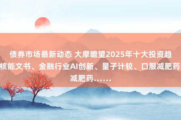 债券市场最新动态 大摩瞻望2025年十大投资趋势：核能文书、金融行业AI创新、量子计较、口服减肥药……